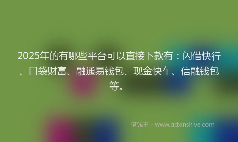 2025年的有哪些平台可以直接下款有：闪借快行、口袋财富、融通易钱包、现金快车、信融钱包等。