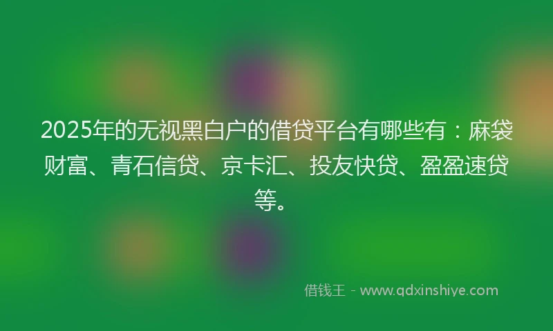 2025年的无视黑白户的借贷平台有哪些有：麻袋财富、青石信贷、京卡汇、投友快贷、盈盈速贷等。
