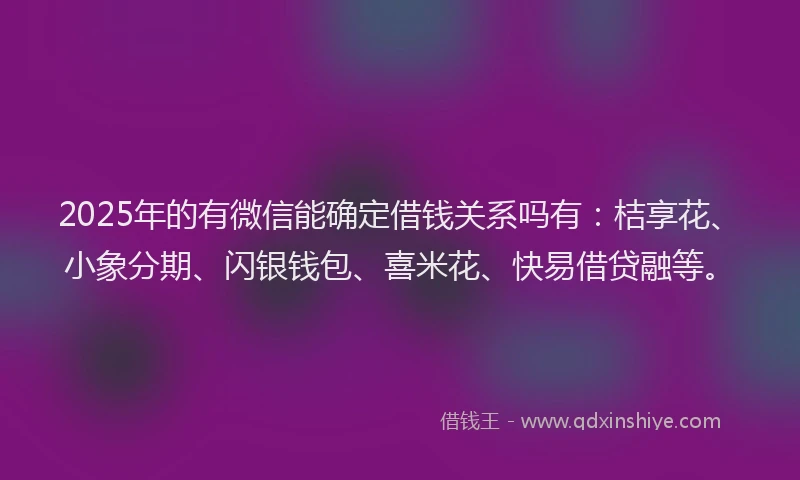 2025年的有微信能确定借钱关系吗有：桔享花、小象分期、闪银钱包、喜米花、快易借贷融等。