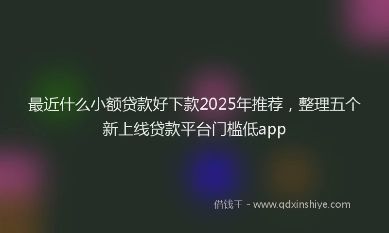 最近什么小额贷款好下款2025年推荐，整理五个新上线贷款平台门槛低app