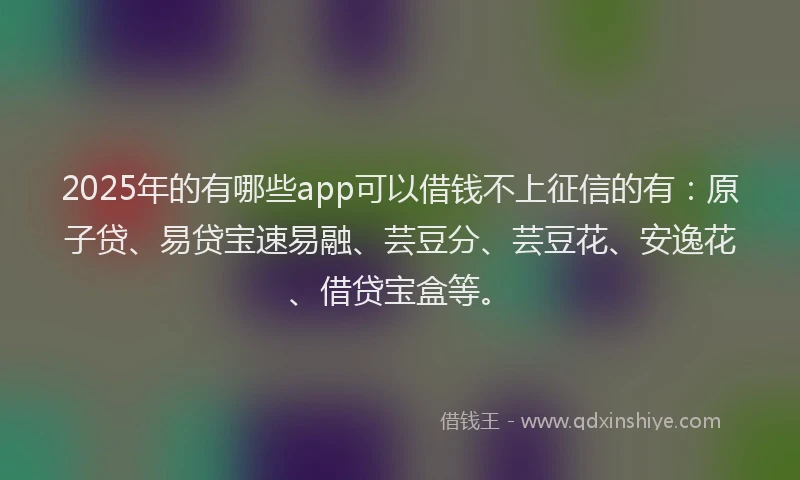 2025年的有哪些app可以借钱不上征信的有：原子贷、易贷宝速易融、芸豆分、芸豆花、安逸花、借贷宝盒等。