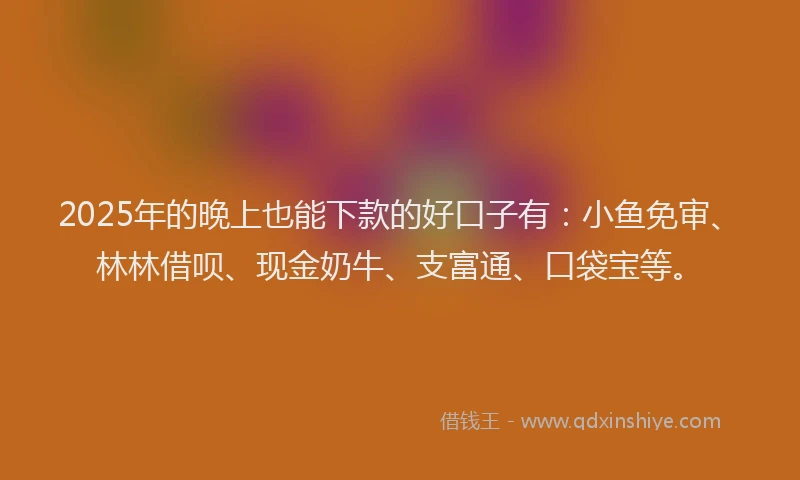 2025年的晚上也能下款的好口子有：小鱼免审、林林借呗、现金奶牛、支富通、口袋宝等。