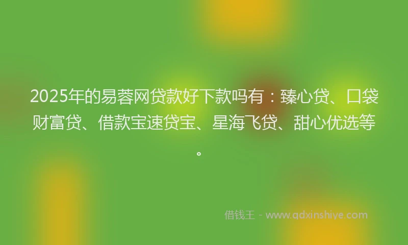 2025年的易蓉网贷款好下款吗有：臻心贷、口袋财富贷、借款宝速贷宝、星海飞贷、甜心优选等。