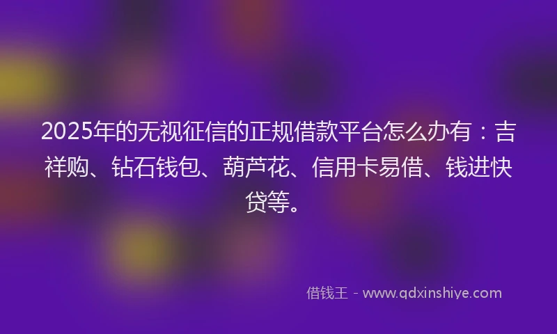 2025年的无视征信的正规借款平台怎么办有：吉祥购、钻石钱包、葫芦花、信用卡易借、钱进快贷等。