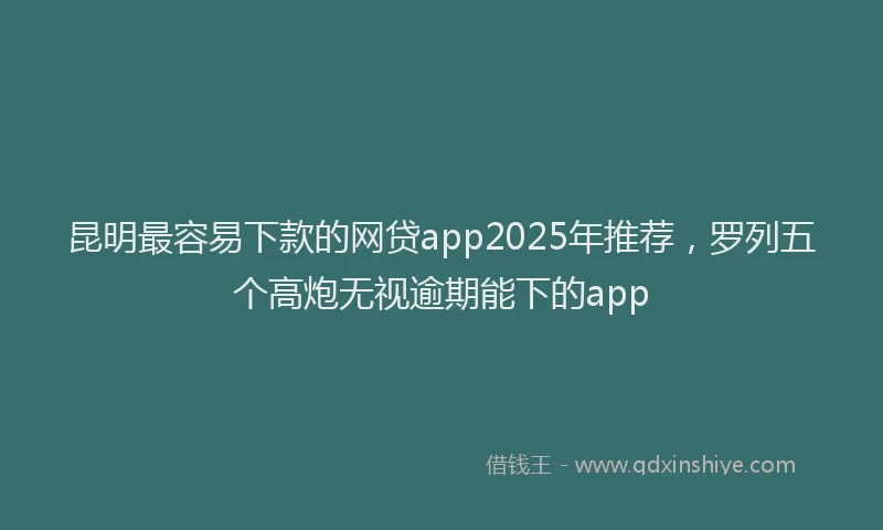 昆明最容易下款的网贷app2025年推荐，罗列五个高炮无视逾期能下的app