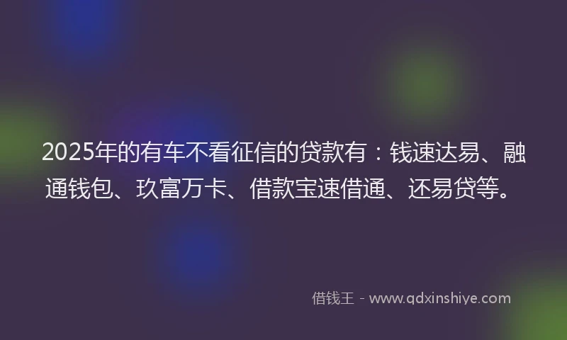 2025年的有车不看征信的贷款有：钱速达易、融通钱包、玖富万卡、借款宝速借通、还易贷等。