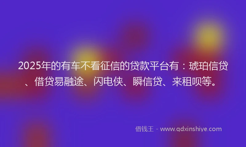2025年的有车不看征信的贷款平台有：琥珀信贷、借贷易融途、闪电侠、瞬信贷、来租呗等。