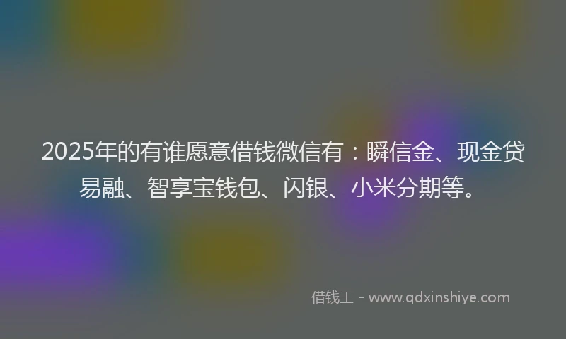 2025年的有谁愿意借钱微信有：瞬信金、现金贷易融、智享宝钱包、闪银、小米分期等。