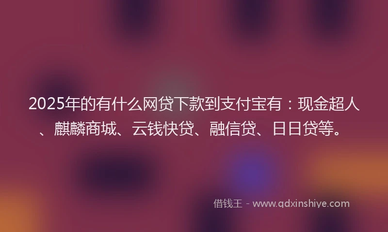 2025年的有什么网贷下款到支付宝有：现金超人、麒麟商城、云钱快贷、融信贷、日日贷等。