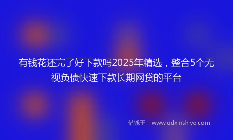 有钱花还完了好下款吗2025年精选，整合5个无视负债快速下款长期网贷的平台