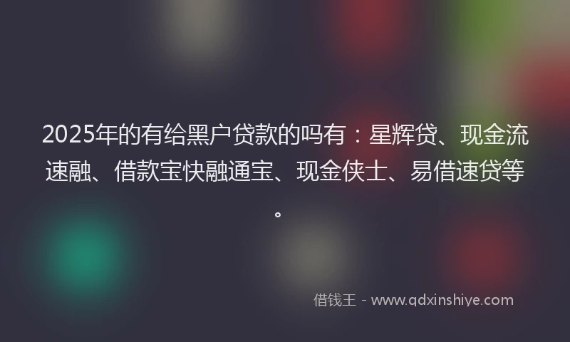 2025年的有给黑户贷款的吗有：星辉贷、现金流速融、借款宝快融通宝、现金侠士、易借速贷等。
