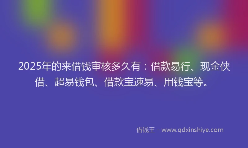 2025年的来借钱审核多久有：借款易行、现金侠借、超易钱包、借款宝速易、用钱宝等。