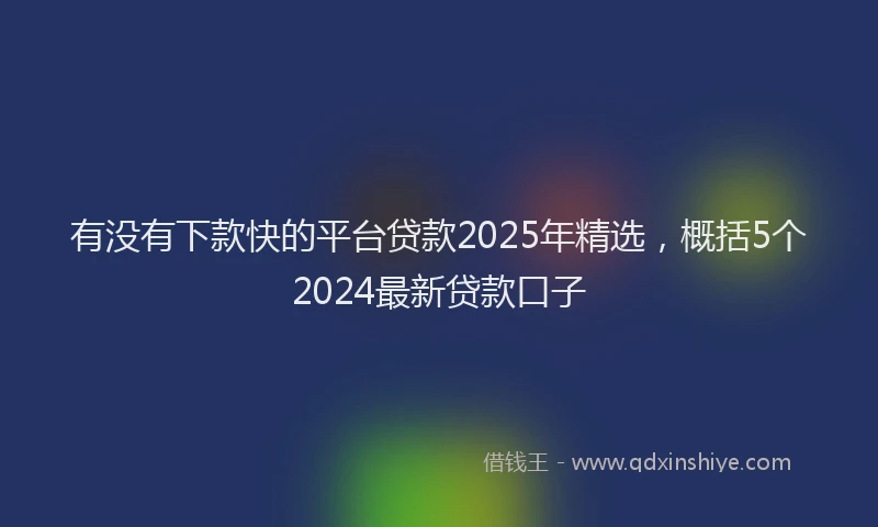有没有下款快的平台贷款2025年精选，概括5个2024最新贷款口子