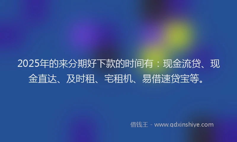 2025年的来分期好下款的时间有：现金流贷、现金直达、及时租、宅租机、易借速贷宝等。