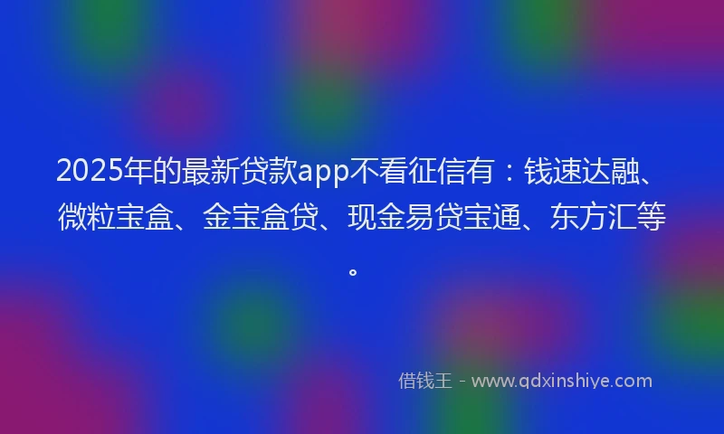 2025年的最新贷款app不看征信有：钱速达融、微粒宝盒、金宝盒贷、现金易贷宝通、东方汇等。