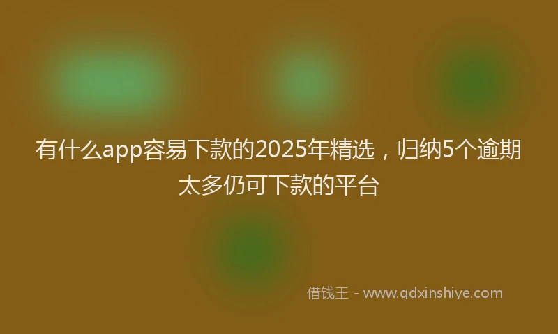 有什么app容易下款的2025年精选，归纳5个逾期太多仍可下款的平台