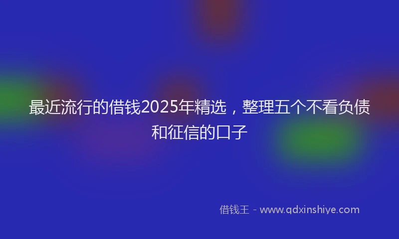 最近流行的借钱2025年精选，整理五个不看负债和征信的口子