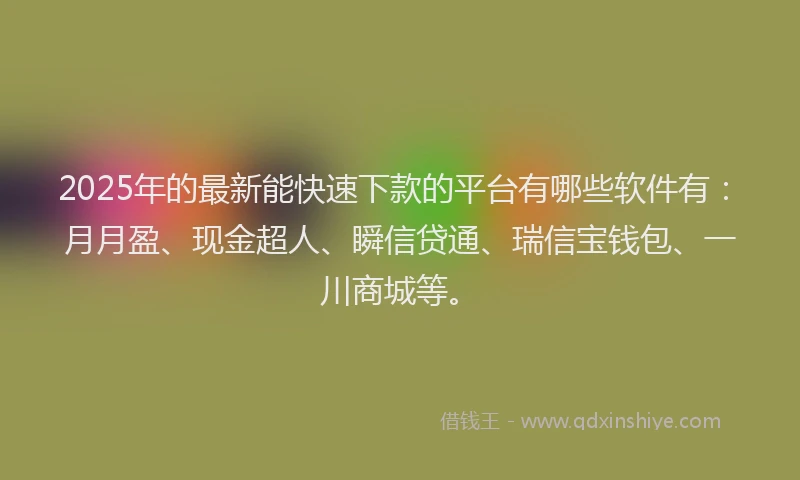 2025年的最新能快速下款的平台有哪些软件有：月月盈、现金超人、瞬信贷通、瑞信宝钱包、一川商城等。