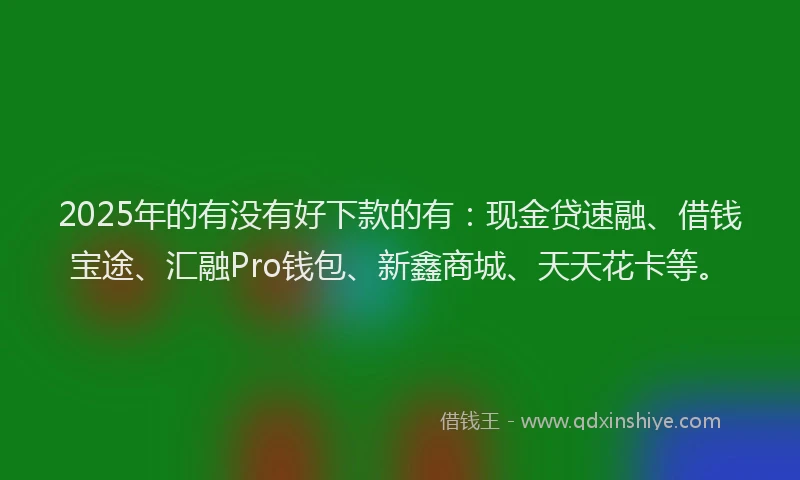 2025年的有没有好下款的有：现金贷速融、借钱宝途、汇融Pro钱包、新鑫商城、天天花卡等。