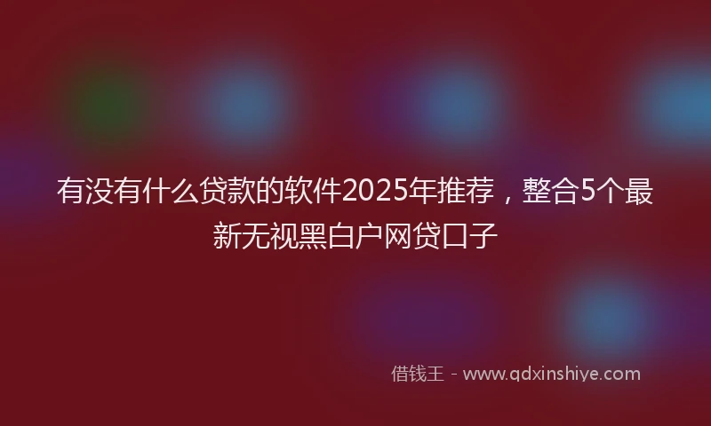 有没有什么贷款的软件2025年推荐，整合5个最新无视黑白户网贷口子