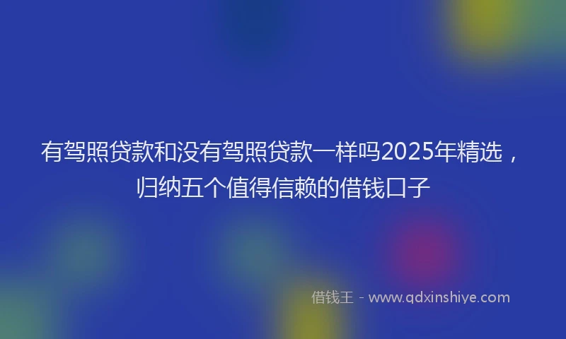 有驾照贷款和没有驾照贷款一样吗2025年精选，归纳五个值得信赖的借钱口子