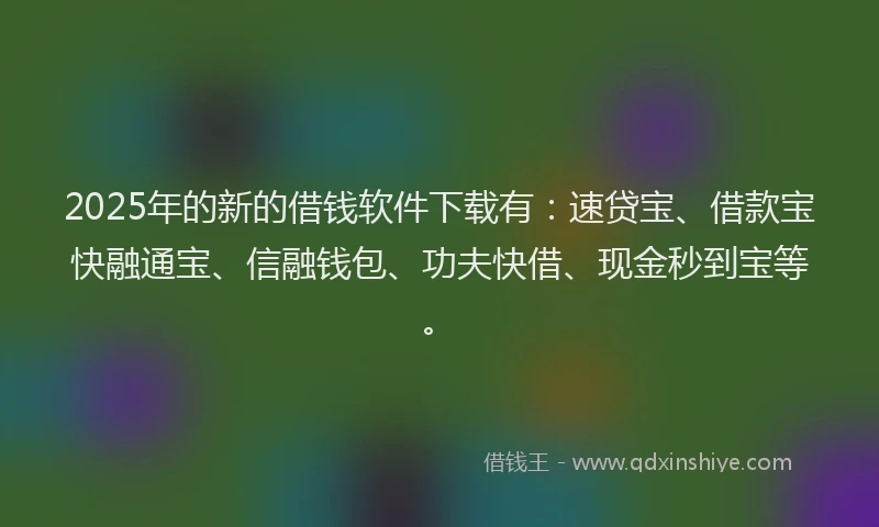 2025年的新的借钱软件下载有：速贷宝、借款宝快融通宝、信融钱包、功夫快借、现金秒到宝等。
