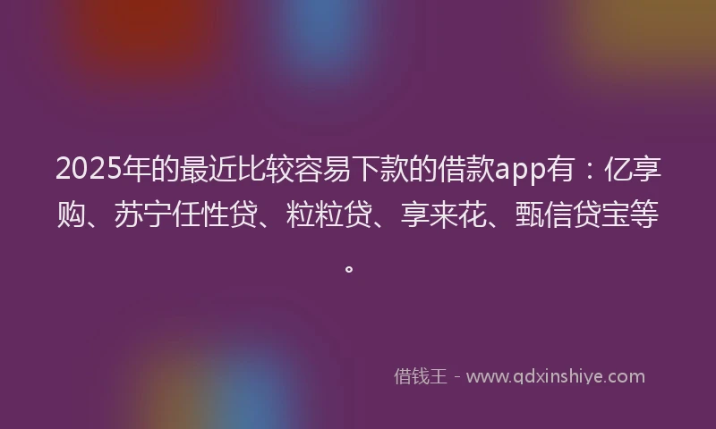 2025年的最近比较容易下款的借款app有：亿享购、苏宁任性贷、粒粒贷、享来花、甄信贷宝等。