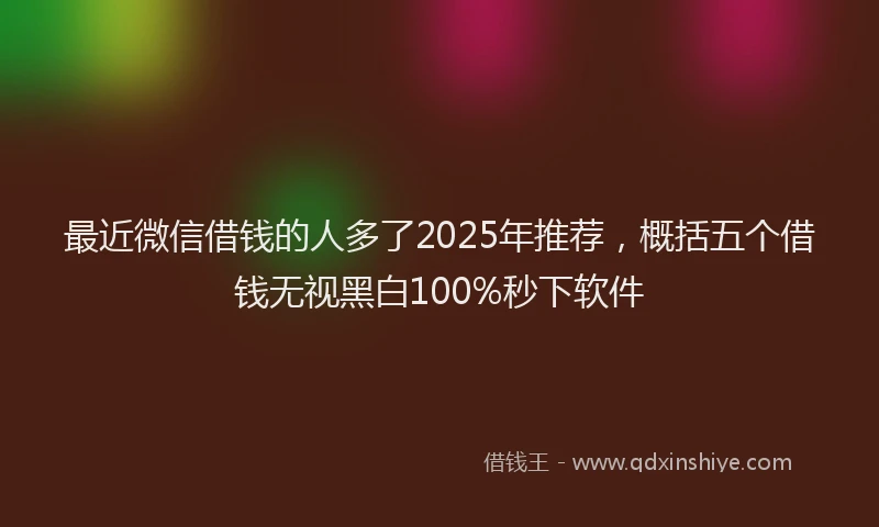 最近微信借钱的人多了2025年推荐，概括五个借钱无视黑白100%秒下软件