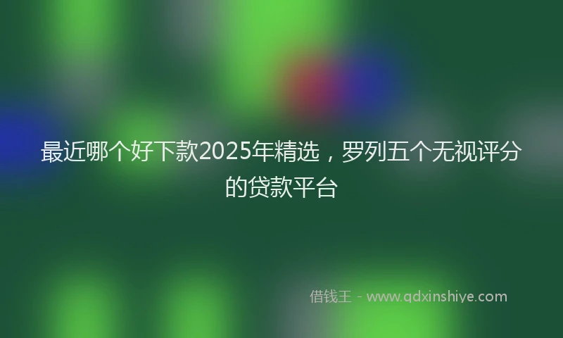 最近哪个好下款2025年精选，罗列五个无视评分的贷款平台