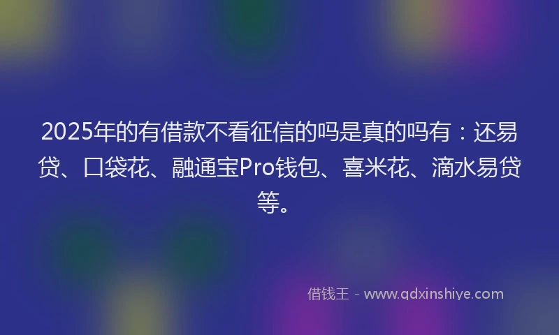 2025年的有借款不看征信的吗是真的吗有：还易贷、口袋花、融通宝Pro钱包、喜米花、滴水易贷等。