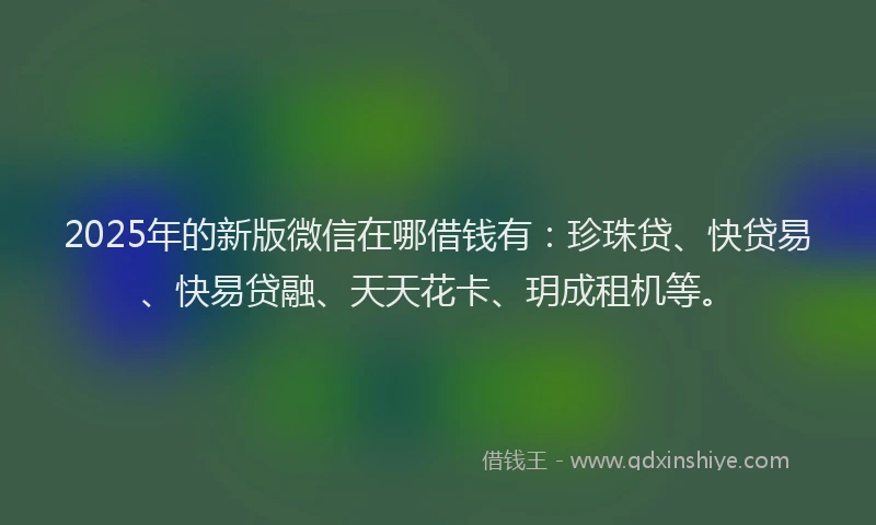 2025年的新版微信在哪借钱有：珍珠贷、快贷易、快易贷融、天天花卡、玥成租机等。