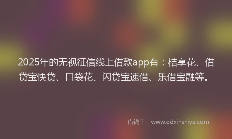 2025年的无视征信线上借款app有：桔享花、借贷宝快贷、口袋花、闪贷宝速借、乐借宝融等。