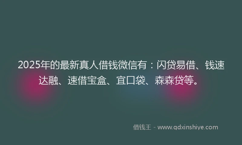 2025年的最新真人借钱微信有：闪贷易借、钱速达融、速借宝盒、宜口袋、森森贷等。