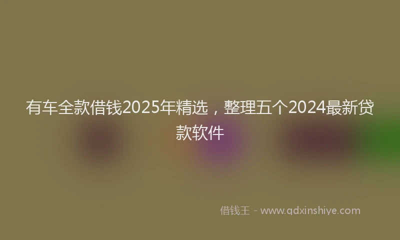 有车全款借钱2025年精选，整理五个2024最新贷款软件
