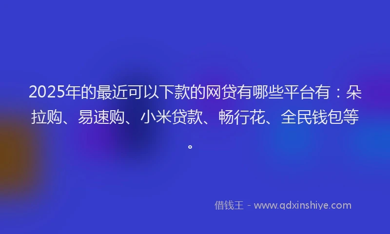 2025年的最近可以下款的网贷有哪些平台有：朵拉购、易速购、小米贷款、畅行花、全民钱包等。