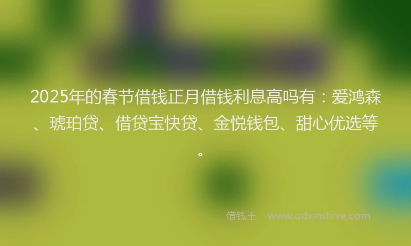 2025年的春节借钱正月借钱利息高吗有：爱鸿森、琥珀贷、借贷宝快贷、金悦钱包、甜心优选等。