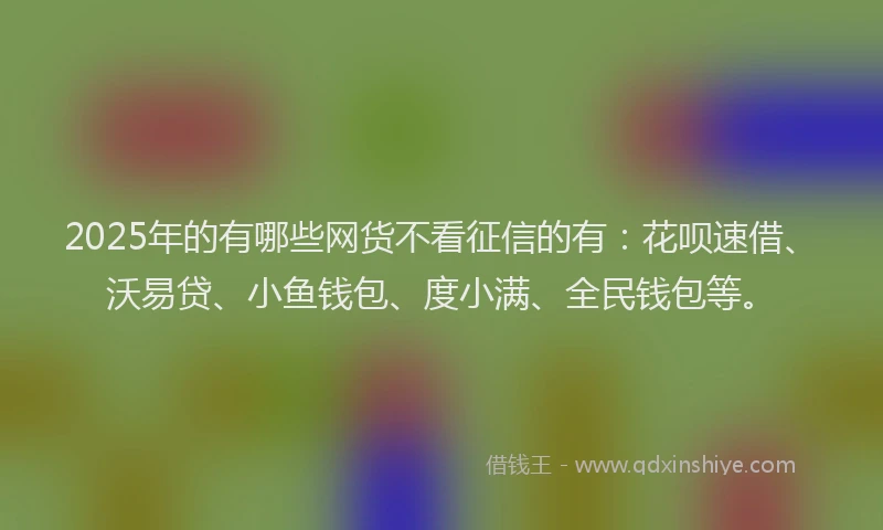 2025年的有哪些网货不看征信的有：花呗速借、沃易贷、小鱼钱包、度小满、全民钱包等。