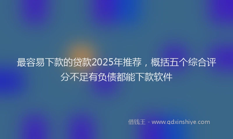 最容易下款的贷款2025年推荐，概括五个综合评分不足有负债都能下款软件