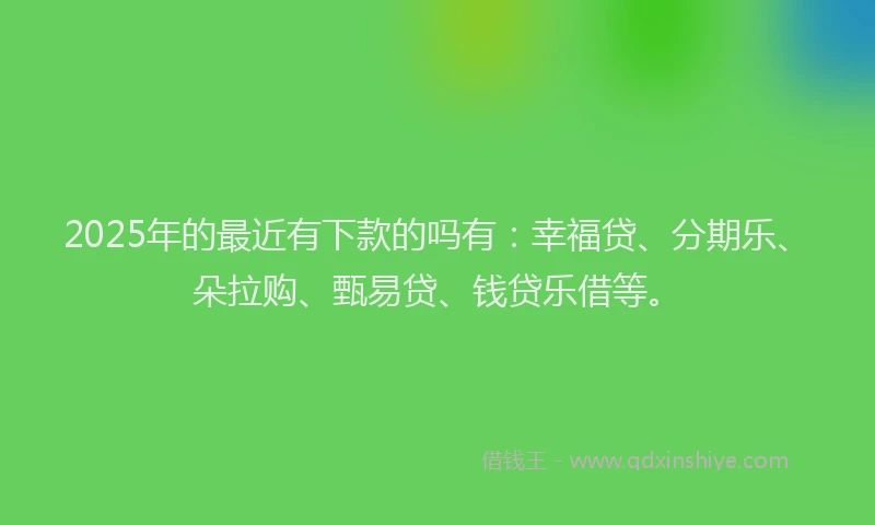 2025年的最近有下款的吗有：幸福贷、分期乐、朵拉购、甄易贷、钱贷乐借等。