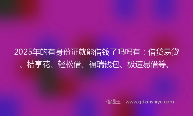 2025年的有身份证就能借钱了吗吗有：借贷易贷、桔享花、轻松借、福瑞钱包、极速易借等。
