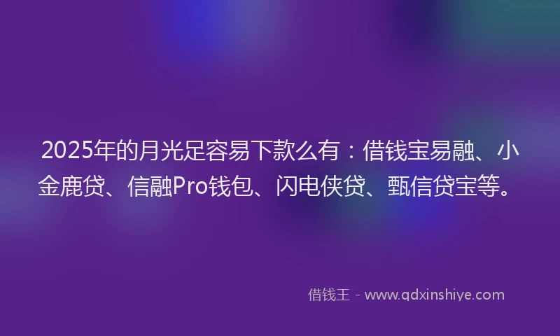 2025年的月光足容易下款么有：借钱宝易融、小金鹿贷、信融Pro钱包、闪电侠贷、甄信贷宝等。