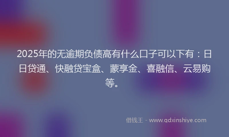 2025年的无逾期负债高有什么口子可以下有：日日贷通、快融贷宝盒、蒙享金、喜融信、云易购等。