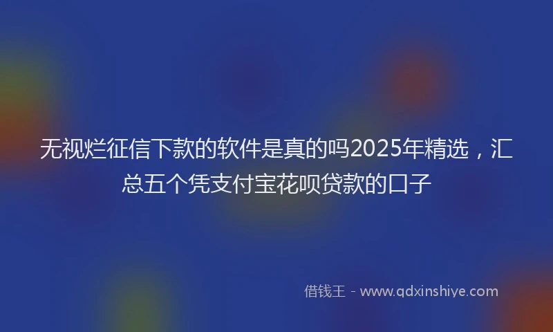无视烂征信下款的软件是真的吗2025年精选，汇总五个凭支付宝花呗贷款的口子