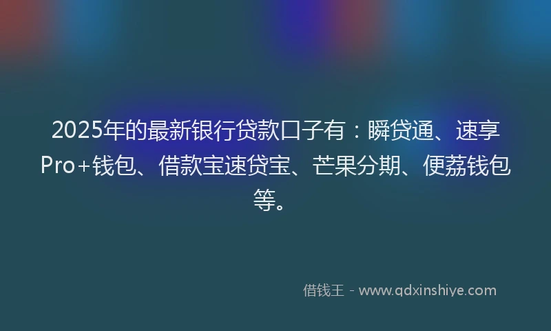 2025年的最新银行贷款口子有：瞬贷通、速享Pro+钱包、借款宝速贷宝、芒果分期、便荔钱包等。