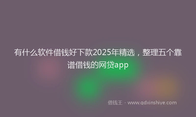 有什么软件借钱好下款2025年精选，整理五个靠谱借钱的网贷app