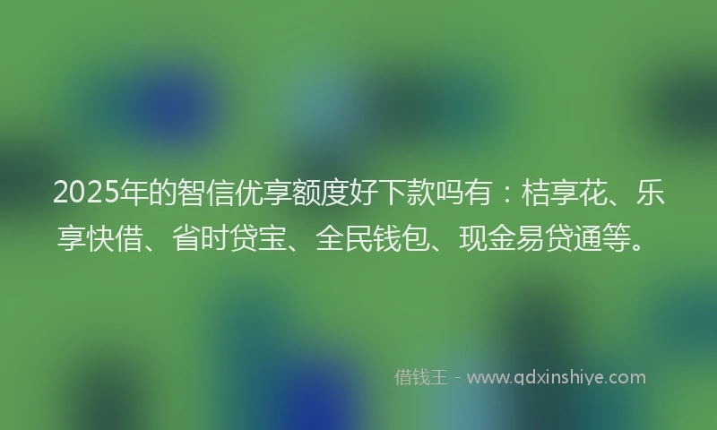 2025年的智信优享额度好下款吗有：桔享花、乐享快借、省时贷宝、全民钱包、现金易贷通等。