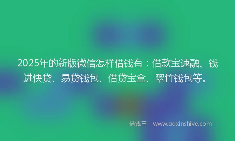 2025年的新版微信怎样借钱有：借款宝速融、钱进快贷、易贷钱包、借贷宝盒、翠竹钱包等。