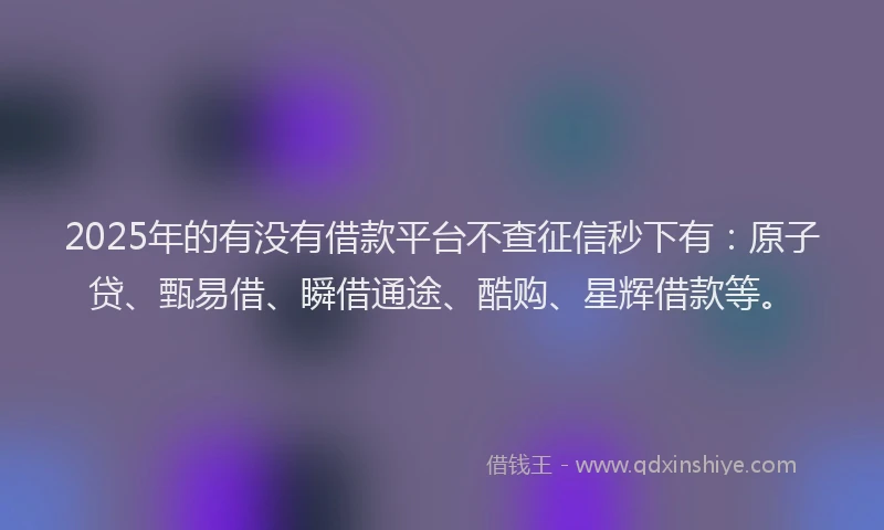 2025年的有没有借款平台不查征信秒下有：原子贷、甄易借、瞬借通途、酷购、星辉借款等。