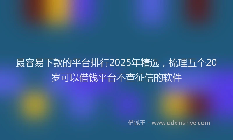 最容易下款的平台排行2025年精选，梳理五个20岁可以借钱平台不查征信的软件