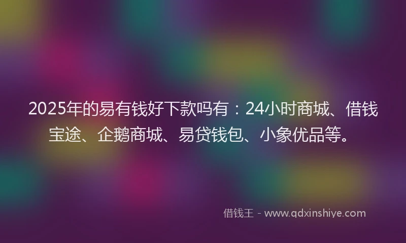2025年的易有钱好下款吗有：24小时商城、借钱宝途、企鹅商城、易贷钱包、小象优品等。